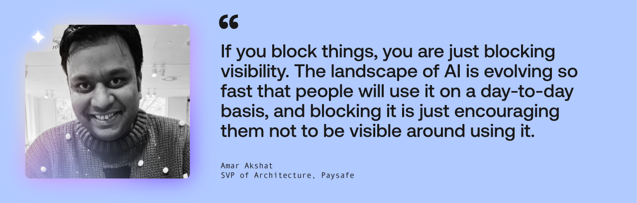 If you block things, you are just blocking visibility,” he says. “The landscape of AI is evolving so fast that people will use AI on a day-to-day basis, and blocking it is just encouraging them not to be visible around using it.”
